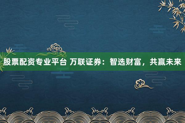 股票配资专业平台 万联证券：智选财富，共赢未来