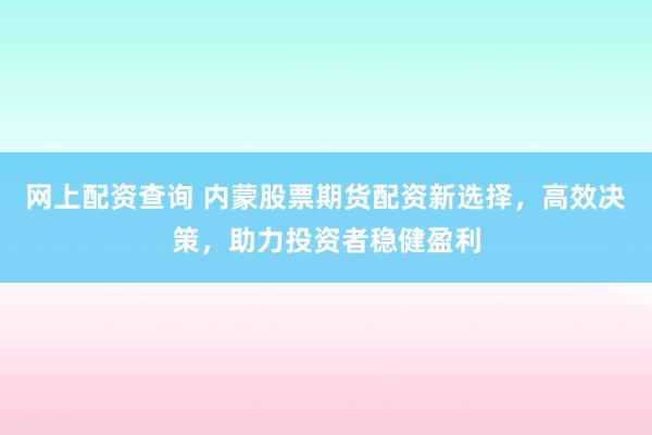 网上配资查询 内蒙股票期货配资新选择，高效决策，助力投资者稳健盈利
