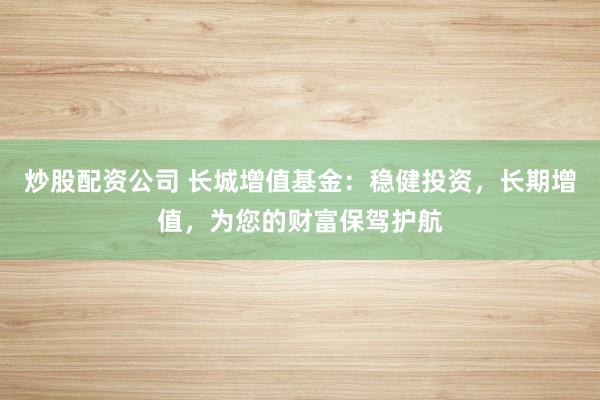 炒股配资公司 长城增值基金：稳健投资，长期增值，为您的财富保驾护航