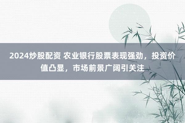 2024炒股配资 农业银行股票表现强劲，投资价值凸显，市场前景广阔引关注