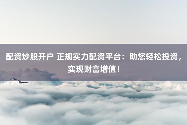 配资炒股开户 正规实力配资平台：助您轻松投资，实现财富增值！