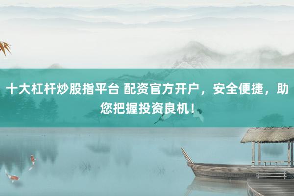 十大杠杆炒股指平台 配资官方开户，安全便捷，助您把握投资良机！