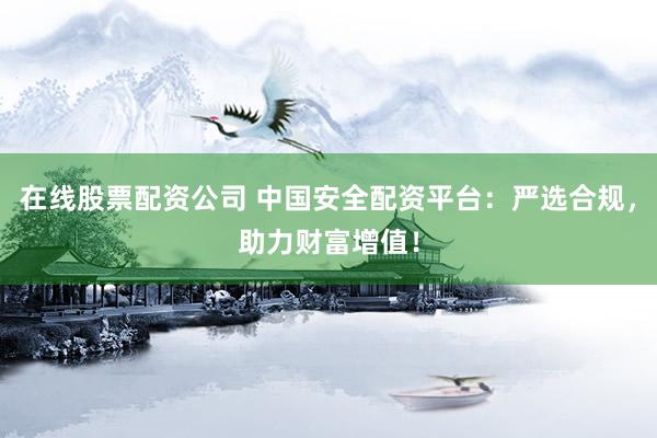 在线股票配资公司 中国安全配资平台：严选合规，助力财富增值！