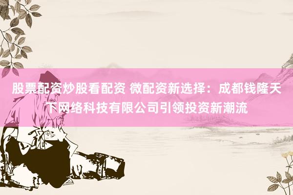 股票配资炒股看配资 微配资新选择：成都钱隆天下网络科技有限公司引领投资新潮流