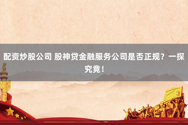 配资炒股公司 股神贷金融服务公司是否正规？一探究竟！