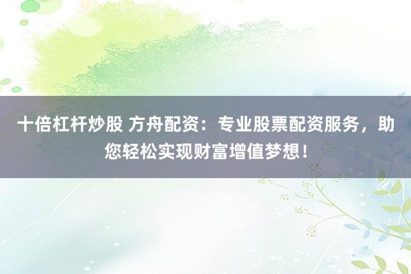 十倍杠杆炒股 方舟配资：专业股票配资服务，助您轻松实现财富增值梦想！