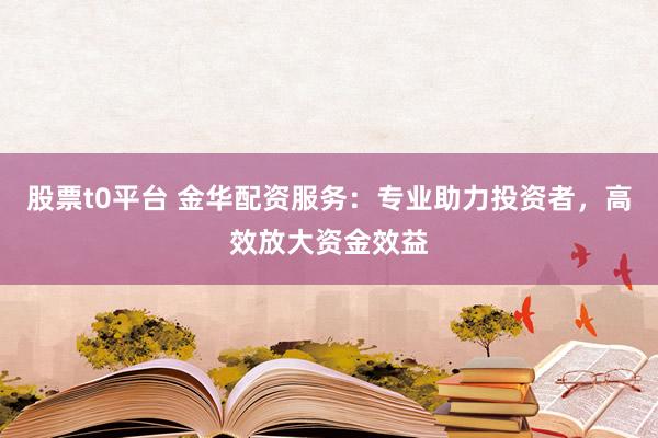 股票t0平台 金华配资服务：专业助力投资者，高效放大资金效益