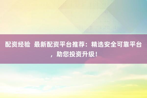 配资经验  最新配资平台推荐：精选安全可靠平台，助您投资升级！